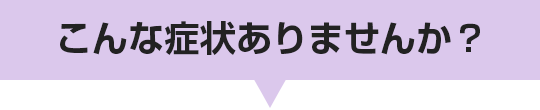 こんな症状ありませんか？